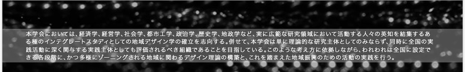 「地域デザイン学会の設立趣旨」：本学会においては、経済学、経営学、社会学、都市工学、政治学、歴史学、地政学など、実に広範な研究領域において活動する人々の英知を結集するある種のインテグレートスタディとしての地域デザイン学の確立を志向する。併せて、本学会は単に理論的な研究主体としてのみならず、同時に全国の実践活動に深く関与する実践主体としても評価されるべき組織であることを目指している。このような考え方に依拠しながら、われわれは全国に設定できる各段階に、かつ多様にゾーニングされる地域に関わるデザイン理論の構築と、これを踏まえた地域振興のための活動の実践を行う。